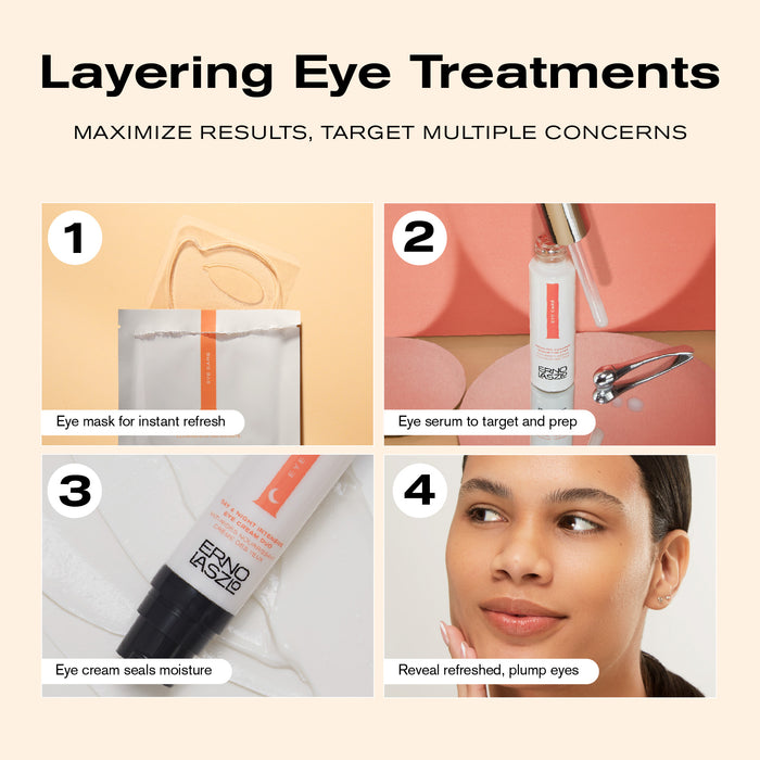 Layering Eye Treatments
Maximize Results, Target Multiple Concerns

1. Eye mask for instant refresh
2. Eye serum to target and prep
3. Eye cream seals moisture
4. Reveal refreshed, plump eyes