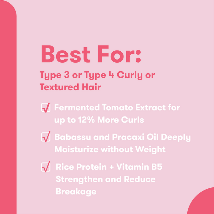 Best For: Type 3 or Type 4 Curly or Textured Hair. Fermented Tomato Extract for up to 12% more curls. Babassu and pracaxi oil deeply moisturize without weight. Rice protein + vitamin B5 strengthen and reduce breakage.